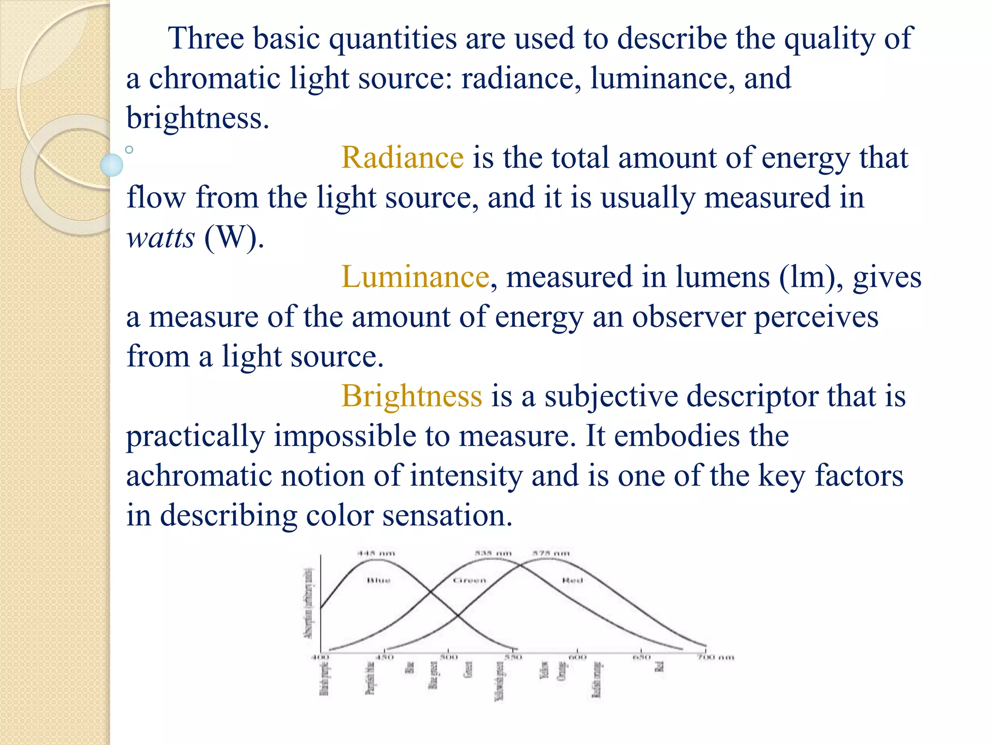 Three basic quantities are used to describe the quality of
a chromatic light source: radiance, luminance, and
brightness.
Radiance is the total amount of energy that
flow from the light source, and it is usually measured in
watts (W).
Luminance, measured in lumens (lm), gives
a measure of the amount of energy an observer perceives
from a light source.
Brightness is a subjective descriptor that is
practically impossible to measure. It embodies the
achromatic notion of intensity and is one of the key factors
in describing color sensation.
 