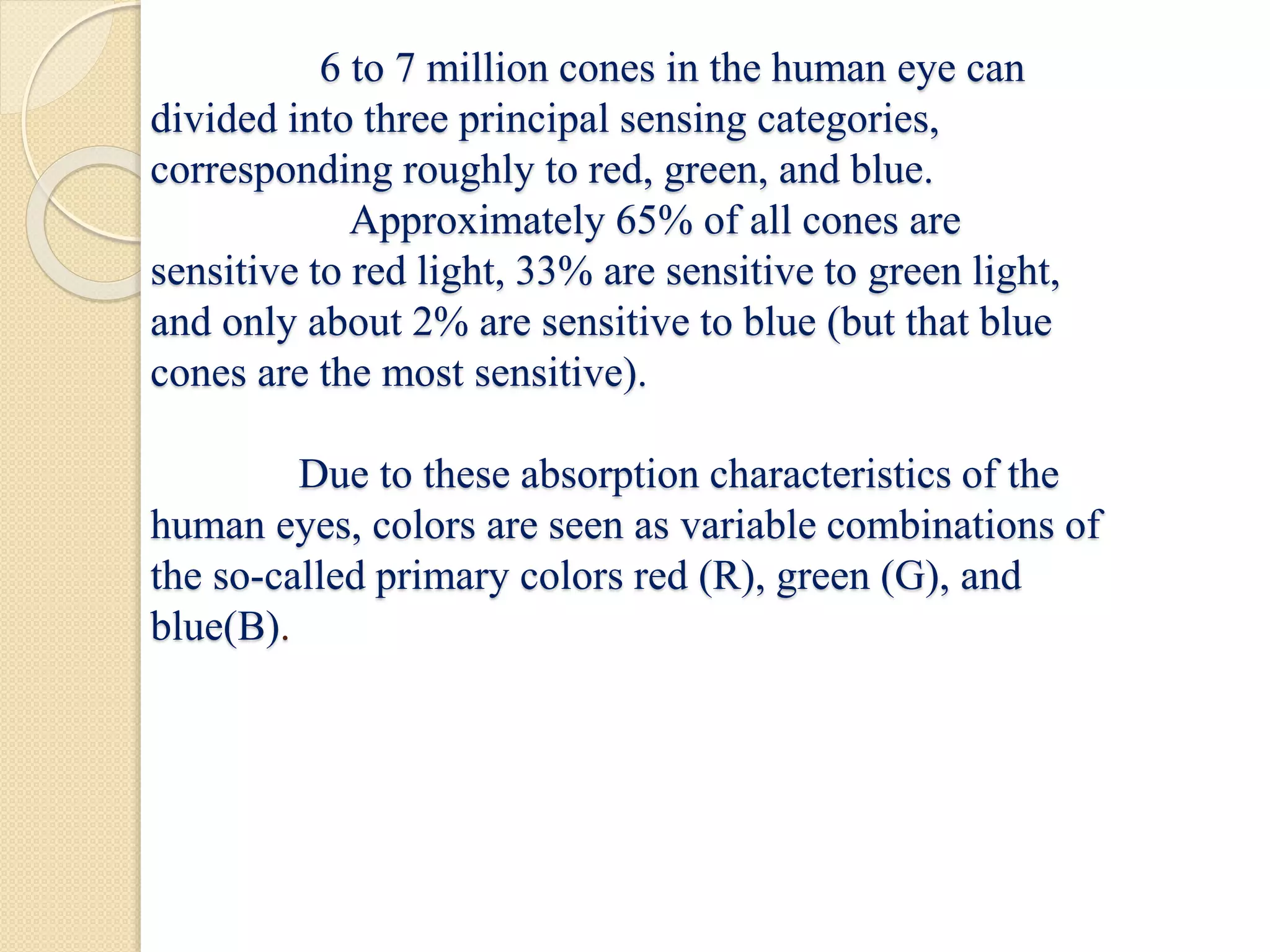 6 to 7 million cones in the human eye can
divided into three principal sensing categories,
corresponding roughly to red, green, and blue.
Approximately 65% of all cones are
sensitive to red light, 33% are sensitive to green light,
and only about 2% are sensitive to blue (but that blue
cones are the most sensitive).
Due to these absorption characteristics of the
human eyes, colors are seen as variable combinations of
the so-called primary colors red (R), green (G), and
blue(B).
 
