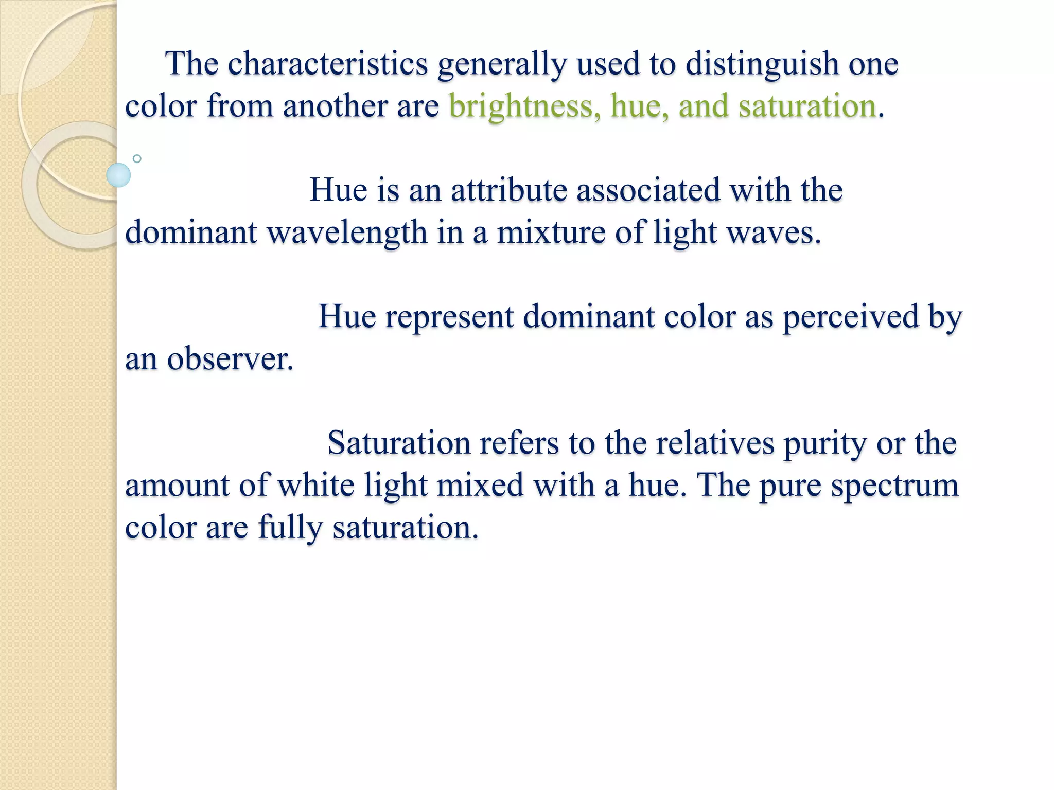 The characteristics generally used to distinguish one
color from another are brightness, hue, and saturation.
Hue is an attribute associated with the
dominant wavelength in a mixture of light waves.
Hue represent dominant color as perceived by
an observer.
Saturation refers to the relatives purity or the
amount of white light mixed with a hue. The pure spectrum
color are fully saturation.
 