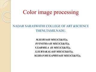 Color image processing
NADAR SARASWATHI COLLEGE OF ART &SCIENCE
THENI,TAMILNADU.
M.SURYA(II MSC(CS&IT)),
P.VINITHA (II MSC(CS&IT)),
V.SARMILA (II MSC(CS&IT)),
S.SURYAKALA(II MSC(CS&IT)),
M.SHANMUGAPRIYA(II MSC(CS&IT)),
 