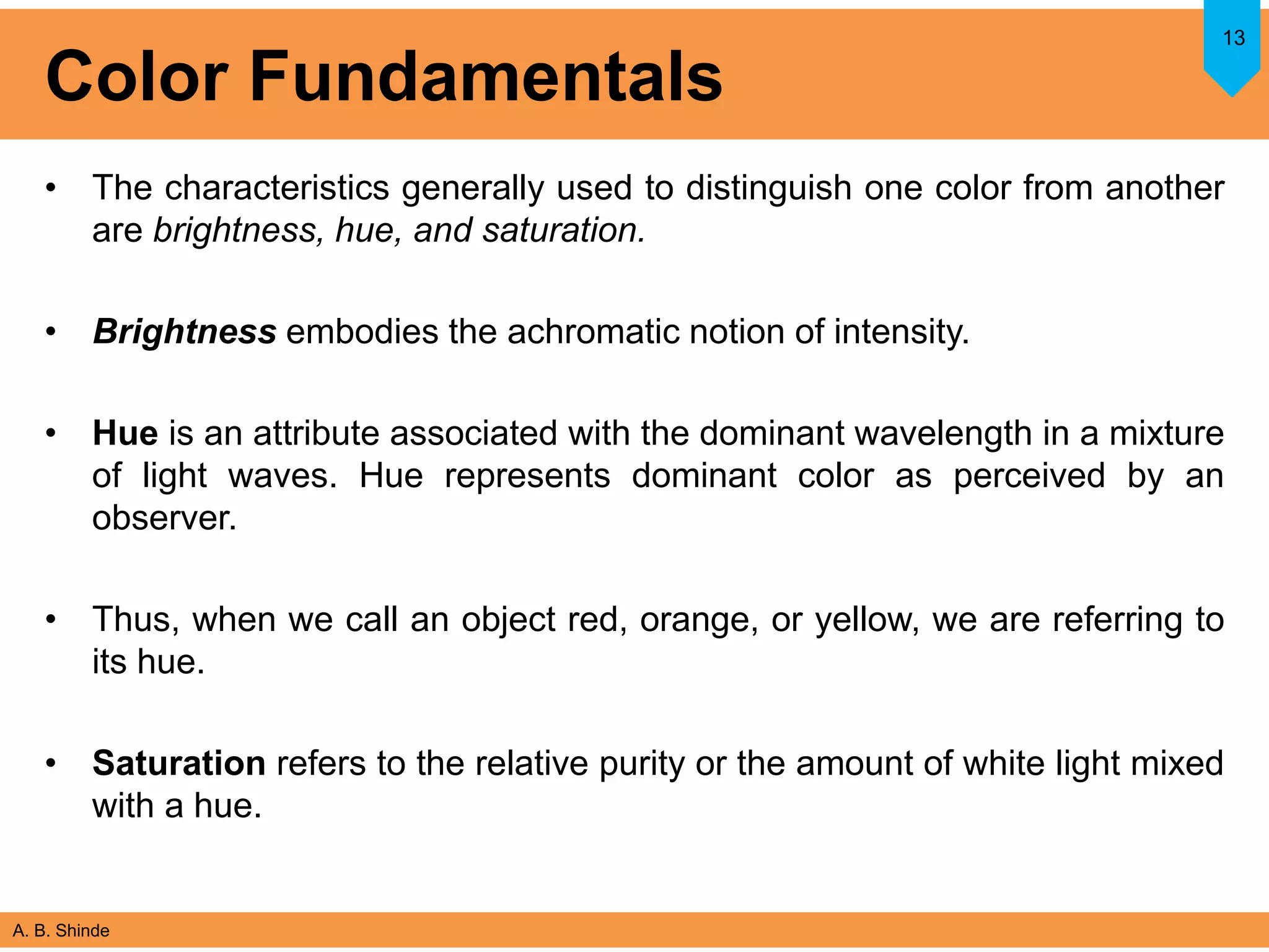 A. B. Shinde
Color Fundamentals
• The characteristics generally used to distinguish one color from another
are brightness, hue, and saturation.
• Brightness embodies the achromatic notion of intensity.
• Hue is an attribute associated with the dominant wavelength in a mixture
of light waves. Hue represents dominant color as perceived by an
observer.
• Thus, when we call an object red, orange, or yellow, we are referring to
its hue.
• Saturation refers to the relative purity or the amount of white light mixed
with a hue.
13
 
