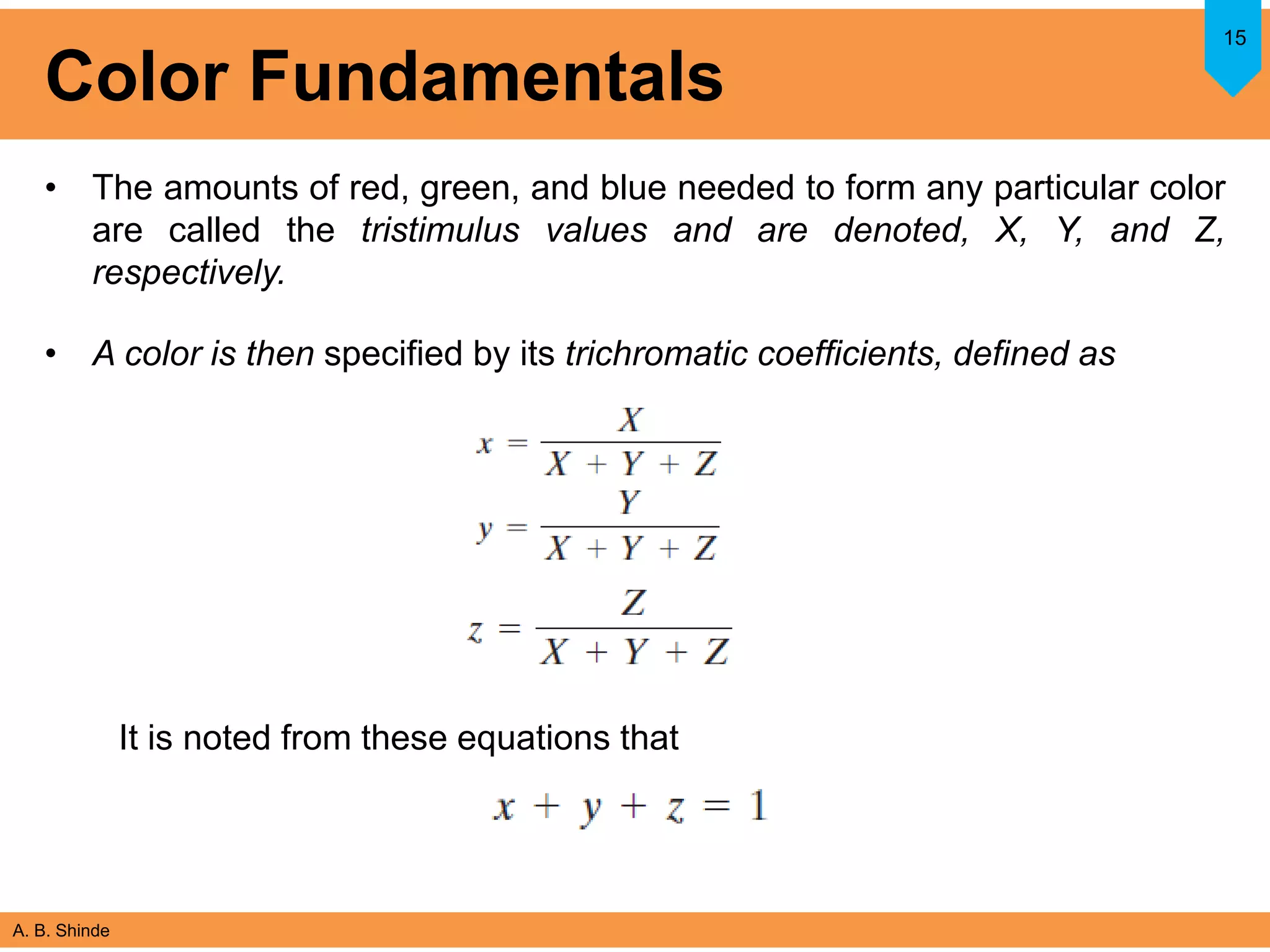 A. B. Shinde
Color Fundamentals
• The amounts of red, green, and blue needed to form any particular color
are called the tristimulus values and are denoted, X, Y, and Z,
respectively.
• A color is then specified by its trichromatic coefficients, defined as
15
It is noted from these equations that
 