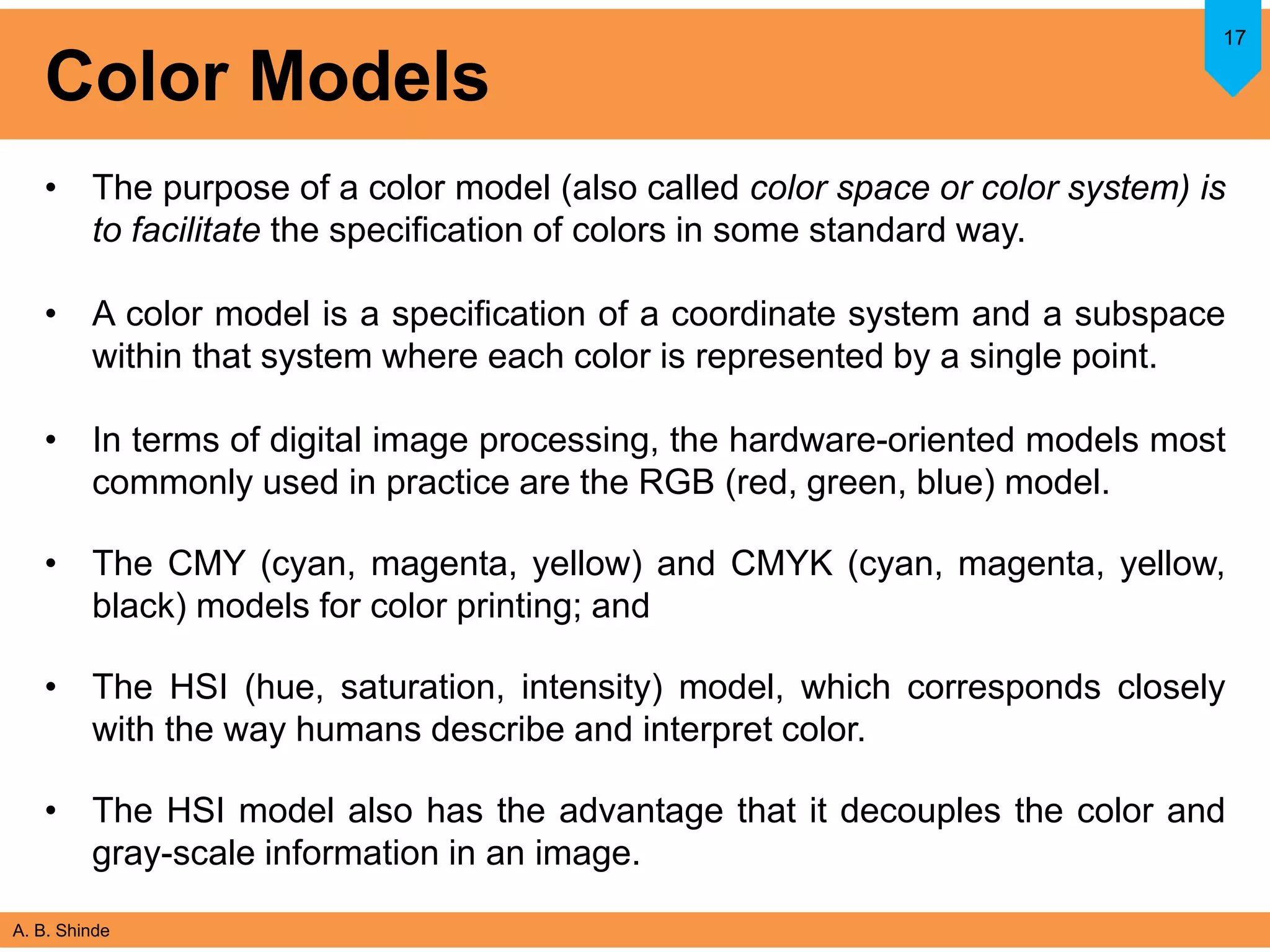 A. B. Shinde
Color Models
• The purpose of a color model (also called color space or color system) is
to facilitate the specification of colors in some standard way.
• A color model is a specification of a coordinate system and a subspace
within that system where each color is represented by a single point.
• In terms of digital image processing, the hardware-oriented models most
commonly used in practice are the RGB (red, green, blue) model.
• The CMY (cyan, magenta, yellow) and CMYK (cyan, magenta, yellow,
black) models for color printing; and
• The HSI (hue, saturation, intensity) model, which corresponds closely
with the way humans describe and interpret color.
• The HSI model also has the advantage that it decouples the color and
gray-scale information in an image.
17
 