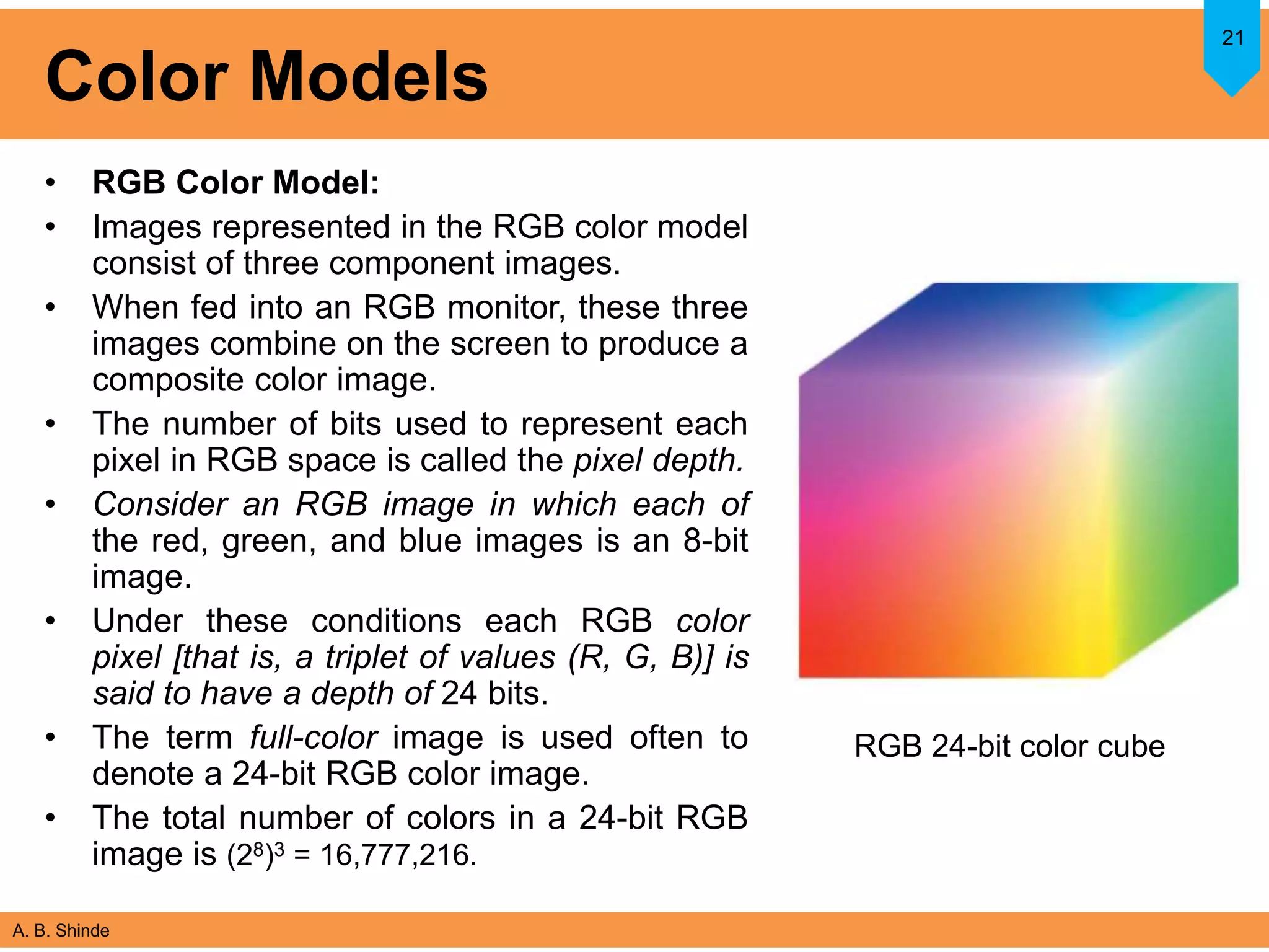 A. B. Shinde
Color Models
• RGB Color Model:
• Images represented in the RGB color model
consist of three component images.
• When fed into an RGB monitor, these three
images combine on the screen to produce a
composite color image.
• The number of bits used to represent each
pixel in RGB space is called the pixel depth.
• Consider an RGB image in which each of
the red, green, and blue images is an 8-bit
image.
• Under these conditions each RGB color
pixel [that is, a triplet of values (R, G, B)] is
said to have a depth of 24 bits.
• The term full-color image is used often to
denote a 24-bit RGB color image.
• The total number of colors in a 24-bit RGB
image is (28)3 = 16,777,216.
21
RGB 24-bit color cube
 