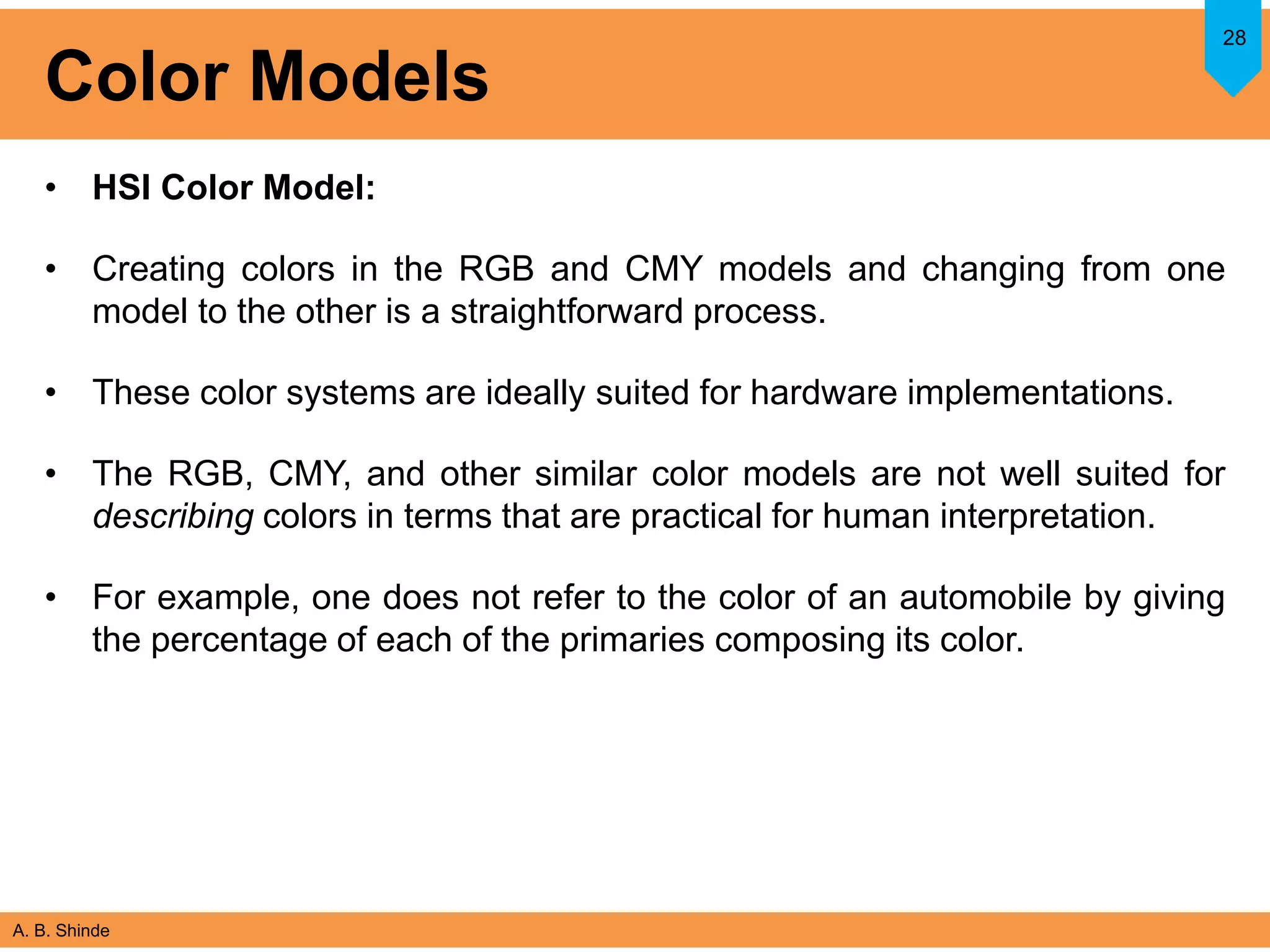 A. B. Shinde
Color Models
• HSI Color Model:
• Creating colors in the RGB and CMY models and changing from one
model to the other is a straightforward process.
• These color systems are ideally suited for hardware implementations.
• The RGB, CMY, and other similar color models are not well suited for
describing colors in terms that are practical for human interpretation.
• For example, one does not refer to the color of an automobile by giving
the percentage of each of the primaries composing its color.
28
 