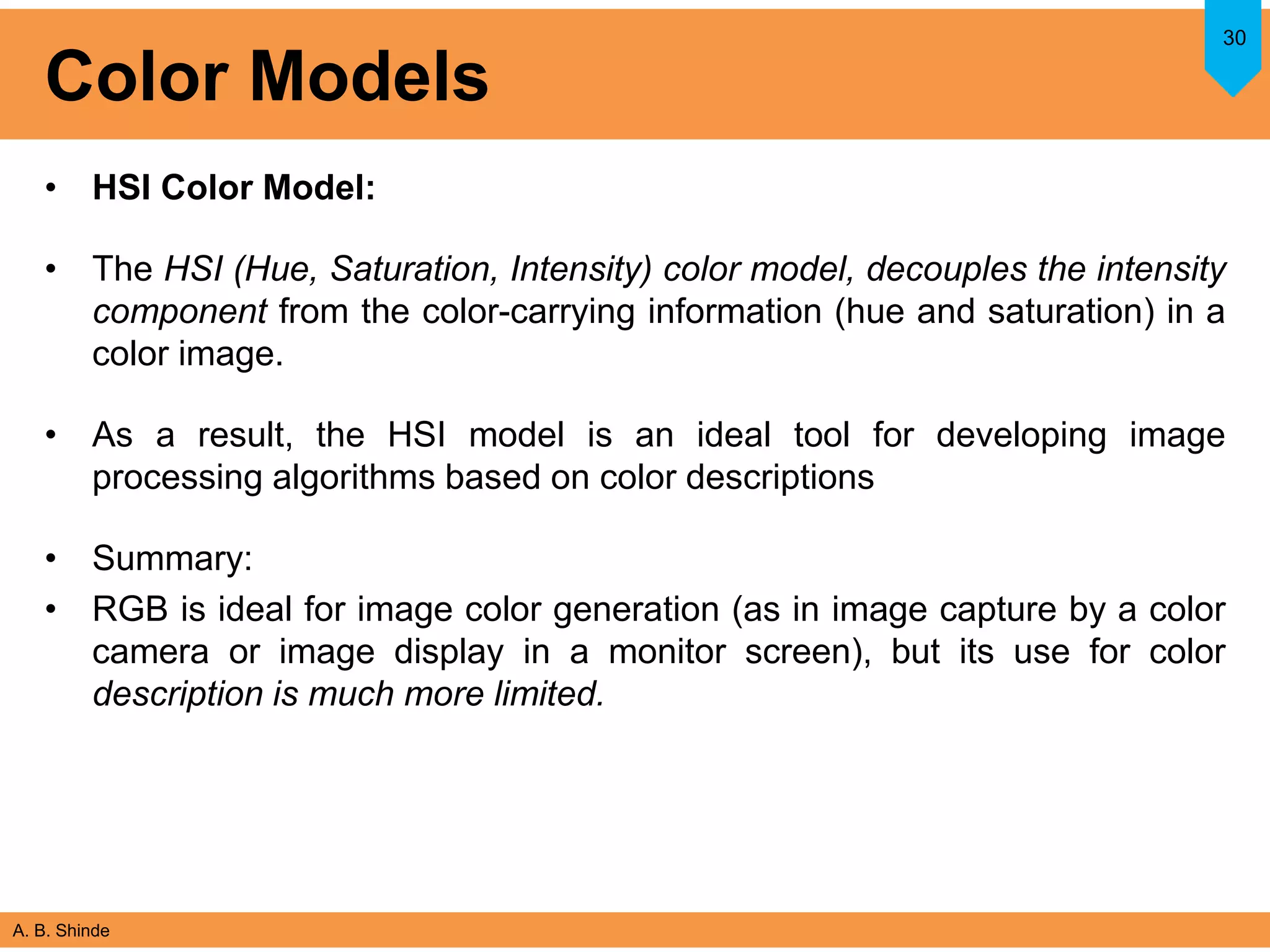A. B. Shinde
Color Models
• HSI Color Model:
• The HSI (Hue, Saturation, Intensity) color model, decouples the intensity
component from the color-carrying information (hue and saturation) in a
color image.
• As a result, the HSI model is an ideal tool for developing image
processing algorithms based on color descriptions
• Summary:
• RGB is ideal for image color generation (as in image capture by a color
camera or image display in a monitor screen), but its use for color
description is much more limited.
30
 