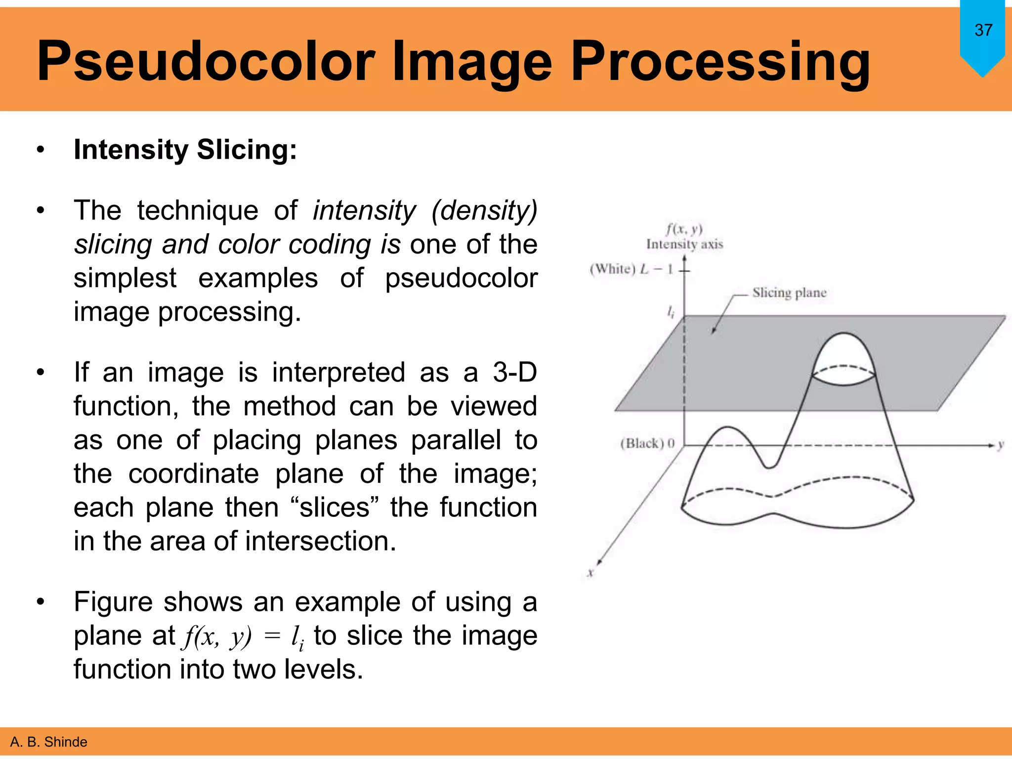 A. B. Shinde
Pseudocolor Image Processing
• Intensity Slicing:
• The technique of intensity (density)
slicing and color coding is one of the
simplest examples of pseudocolor
image processing.
• If an image is interpreted as a 3-D
function, the method can be viewed
as one of placing planes parallel to
the coordinate plane of the image;
each plane then “slices” the function
in the area of intersection.
• Figure shows an example of using a
plane at f(x, y) = li to slice the image
function into two levels.
37
 