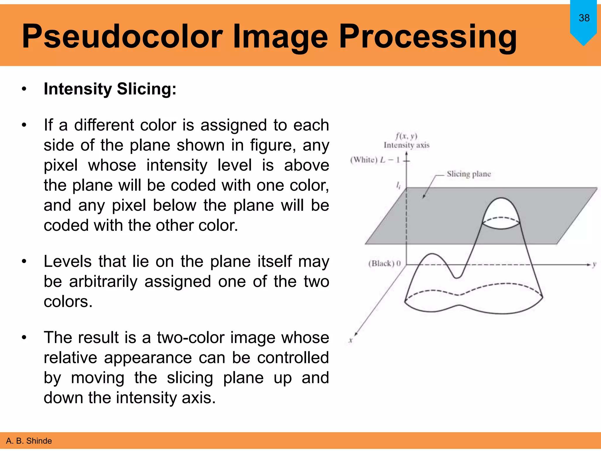 A. B. Shinde
Pseudocolor Image Processing
• Intensity Slicing:
• If a different color is assigned to each
side of the plane shown in figure, any
pixel whose intensity level is above
the plane will be coded with one color,
and any pixel below the plane will be
coded with the other color.
• Levels that lie on the plane itself may
be arbitrarily assigned one of the two
colors.
• The result is a two-color image whose
relative appearance can be controlled
by moving the slicing plane up and
down the intensity axis.
38
 