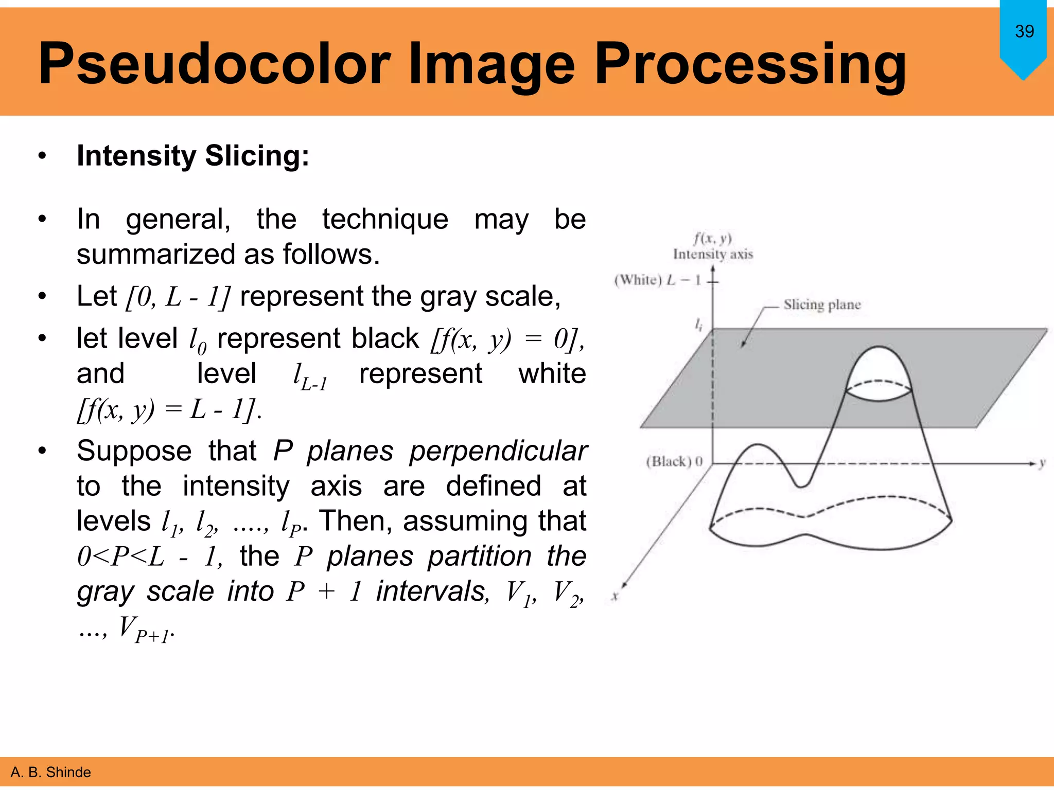 A. B. Shinde
Pseudocolor Image Processing
• Intensity Slicing:
• In general, the technique may be
summarized as follows.
• Let [0, L - 1] represent the gray scale,
• let level l0 represent black [f(x, y) = 0],
and level lL-1 represent white
[f(x, y) = L - 1].
• Suppose that P planes perpendicular
to the intensity axis are defined at
levels l1, l2, …., lP. Then, assuming that
0<P<L - 1, the P planes partition the
gray scale into P + 1 intervals, V1, V2,
…, VP+1.
39
 