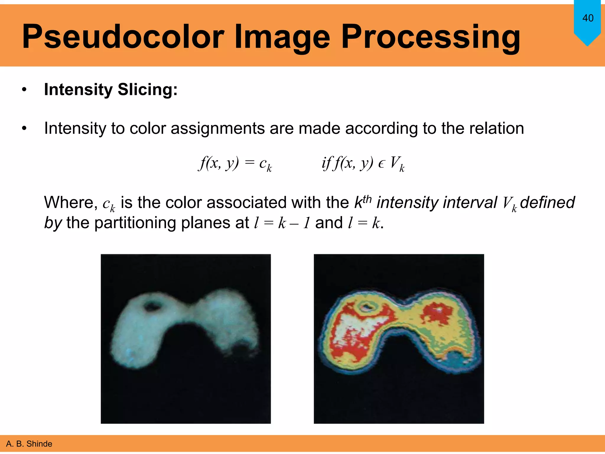 A. B. Shinde
Pseudocolor Image Processing
• Intensity Slicing:
• Intensity to color assignments are made according to the relation
f(x, y) = ck if f(x, y) ϵ Vk
Where, ck is the color associated with the kth intensity interval Vk defined
by the partitioning planes at l = k – 1 and l = k.
40
 