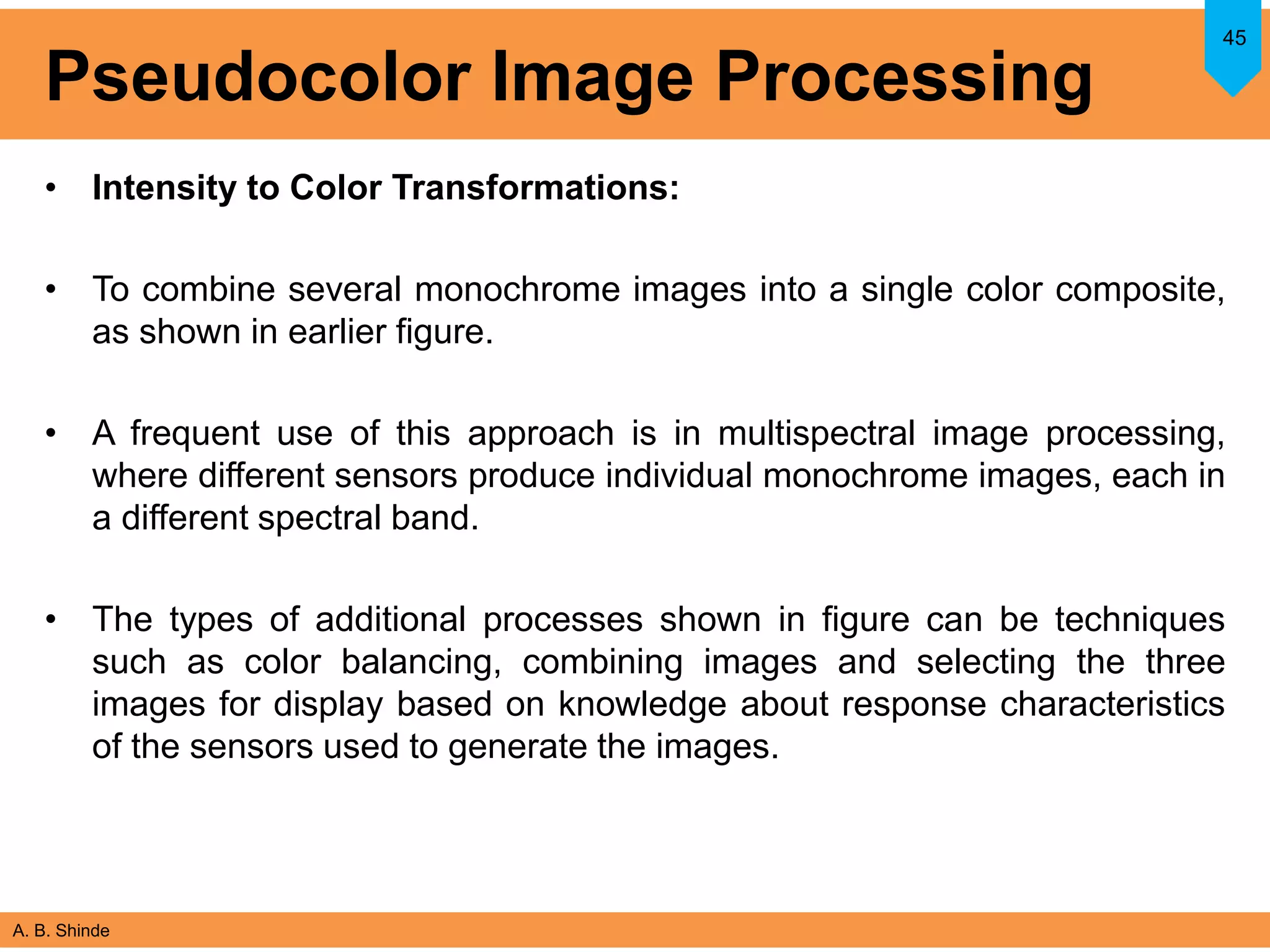A. B. Shinde
Pseudocolor Image Processing
• Intensity to Color Transformations:
• To combine several monochrome images into a single color composite,
as shown in earlier figure.
• A frequent use of this approach is in multispectral image processing,
where different sensors produce individual monochrome images, each in
a different spectral band.
• The types of additional processes shown in figure can be techniques
such as color balancing, combining images and selecting the three
images for display based on knowledge about response characteristics
of the sensors used to generate the images.
45
 
