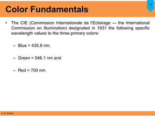 A. B. Shinde
Color Fundamentals
• The CIE (Commission Internationale de l’Eclairage — the International
Commission on Illumination) designated in 1931 the following specific
wavelength values to the three primary colors:
– Blue = 435.8 nm,
– Green = 546.1 nm and
– Red = 700 nm.
10
 