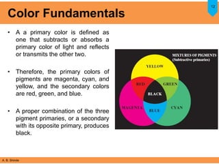 A. B. Shinde
Color Fundamentals
• A a primary color is defined as
one that subtracts or absorbs a
primary color of light and reflects
or transmits the other two.
• Therefore, the primary colors of
pigments are magenta, cyan, and
yellow, and the secondary colors
are red, green, and blue.
• A proper combination of the three
pigment primaries, or a secondary
with its opposite primary, produces
black.
12
 