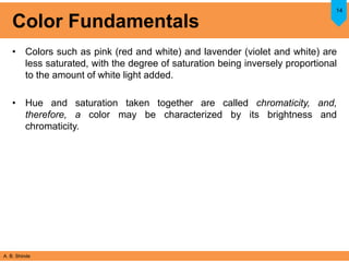 A. B. Shinde
Color Fundamentals
• Colors such as pink (red and white) and lavender (violet and white) are
less saturated, with the degree of saturation being inversely proportional
to the amount of white light added.
• Hue and saturation taken together are called chromaticity, and,
therefore, a color may be characterized by its brightness and
chromaticity.
14
 
