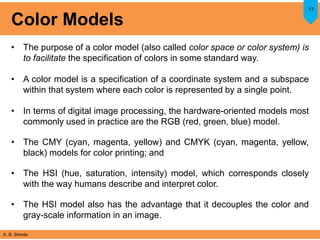 A. B. Shinde
Color Models
• The purpose of a color model (also called color space or color system) is
to facilitate the specification of colors in some standard way.
• A color model is a specification of a coordinate system and a subspace
within that system where each color is represented by a single point.
• In terms of digital image processing, the hardware-oriented models most
commonly used in practice are the RGB (red, green, blue) model.
• The CMY (cyan, magenta, yellow) and CMYK (cyan, magenta, yellow,
black) models for color printing; and
• The HSI (hue, saturation, intensity) model, which corresponds closely
with the way humans describe and interpret color.
• The HSI model also has the advantage that it decouples the color and
gray-scale information in an image.
17
 
