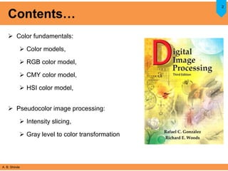 A. B. Shinde
Contents…
 Color fundamentals:
 Color models,
 RGB color model,
 CMY color model,
 HSI color model,
 Pseudocolor image processing:
 Intensity slicing,
 Gray level to color transformation
2
 