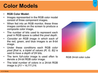 A. B. Shinde
Color Models
• RGB Color Model:
• Images represented in the RGB color model
consist of three component images.
• When fed into an RGB monitor, these three
images combine on the screen to produce a
composite color image.
• The number of bits used to represent each
pixel in RGB space is called the pixel depth.
• Consider an RGB image in which each of
the red, green, and blue images is an 8-bit
image.
• Under these conditions each RGB color
pixel [that is, a triplet of values (R, G, B)] is
said to have a depth of 24 bits.
• The term full-color image is used often to
denote a 24-bit RGB color image.
• The total number of colors in a 24-bit RGB
image is (28)3 = 16,777,216.
21
RGB 24-bit color cube
 