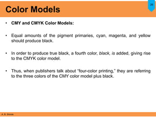 A. B. Shinde
Color Models
• CMY and CMYK Color Models:
• Equal amounts of the pigment primaries, cyan, magenta, and yellow
should produce black.
• In order to produce true black, a fourth color, black, is added, giving rise
to the CMYK color model.
• Thus, when publishers talk about “four-color printing,” they are referring
to the three colors of the CMY color model plus black.
26
 