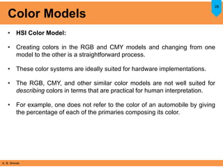 A. B. Shinde
Color Models
• HSI Color Model:
• Creating colors in the RGB and CMY models and changing from one
model to the other is a straightforward process.
• These color systems are ideally suited for hardware implementations.
• The RGB, CMY, and other similar color models are not well suited for
describing colors in terms that are practical for human interpretation.
• For example, one does not refer to the color of an automobile by giving
the percentage of each of the primaries composing its color.
28
 