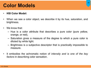 A. B. Shinde
Color Models
• HSI Color Model:
• When we see a color object, we describe it by its hue, saturation, and
brightness.
• We know that:
– Hue is a color attribute that describes a pure color (pure yellow,
orange, or red),
– Saturation gives a measure of the degree to which a pure color is
diluted by white light.
– Brightness is a subjective descriptor that is practically impossible to
measure.
• It embodies the achromatic notion of intensity and is one of the key
factors in describing color sensation.
29
 