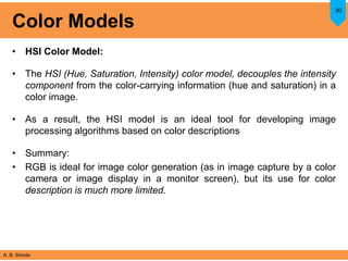 A. B. Shinde
Color Models
• HSI Color Model:
• The HSI (Hue, Saturation, Intensity) color model, decouples the intensity
component from the color-carrying information (hue and saturation) in a
color image.
• As a result, the HSI model is an ideal tool for developing image
processing algorithms based on color descriptions
• Summary:
• RGB is ideal for image color generation (as in image capture by a color
camera or image display in a monitor screen), but its use for color
description is much more limited.
30
 
