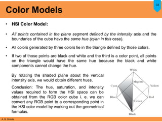 A. B. Shinde
Color Models
• HSI Color Model:
• All points contained in the plane segment defined by the intensity axis and the
boundaries of the cube have the same hue (cyan in this case).
• All colors generated by three colors lie in the triangle defined by those colors.
• If two of those points are black and white and the third is a color point, all points
on the triangle would have the same hue because the black and white
components cannot change the hue.
33
By rotating the shaded plane about the vertical
intensity axis, we would obtain different hues.
Conclusion: The hue, saturation, and intensity
values required to form the HSI space can be
obtained from the RGB color cube i. e. we can
convert any RGB point to a corresponding point in
the HSI color model by working out the geometrical
formulas.
 