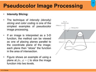 A. B. Shinde
Pseudocolor Image Processing
• Intensity Slicing:
• The technique of intensity (density)
slicing and color coding is one of the
simplest examples of pseudocolor
image processing.
• If an image is interpreted as a 3-D
function, the method can be viewed
as one of placing planes parallel to
the coordinate plane of the image;
each plane then “slices” the function
in the area of intersection.
• Figure shows an example of using a
plane at f(x, y) = li to slice the image
function into two levels.
37
 