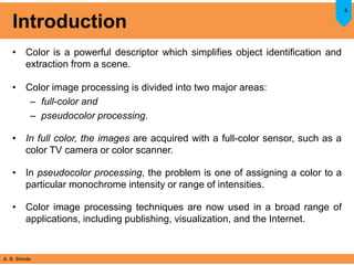 A. B. Shinde
Introduction
• Color is a powerful descriptor which simplifies object identification and
extraction from a scene.
• Color image processing is divided into two major areas:
– full-color and
– pseudocolor processing.
• In full color, the images are acquired with a full-color sensor, such as a
color TV camera or color scanner.
• In pseudocolor processing, the problem is one of assigning a color to a
particular monochrome intensity or range of intensities.
• Color image processing techniques are now used in a broad range of
applications, including publishing, visualization, and the Internet.
4
 