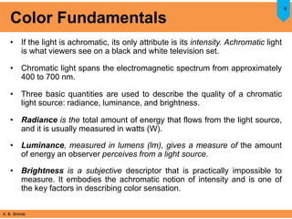 A. B. Shinde
Color Fundamentals
• If the light is achromatic, its only attribute is its intensity. Achromatic light
is what viewers see on a black and white television set.
• Chromatic light spans the electromagnetic spectrum from approximately
400 to 700 nm.
• Three basic quantities are used to describe the quality of a chromatic
light source: radiance, luminance, and brightness.
• Radiance is the total amount of energy that flows from the light source,
and it is usually measured in watts (W).
• Luminance, measured in lumens (lm), gives a measure of the amount
of energy an observer perceives from a light source.
• Brightness is a subjective descriptor that is practically impossible to
measure. It embodies the achromatic notion of intensity and is one of
the key factors in describing color sensation.
8
 