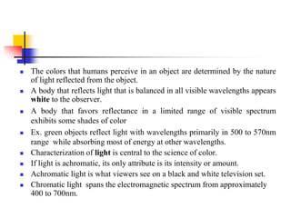  The colors that humans perceive in an object are determined by the nature
of light reflected from the object.
 A body that reflects light that is balanced in all visible wavelengths appears
white to the observer.
 A body that favors reflectance in a limited range of visible spectrum
exhibits some shades of color
 Ex. green objects reflect light with wavelengths primarily in 500 to 570nm
range while absorbing most of energy at other wavelengths.
 Characterization of light is central to the science of color.
 If light is achromatic, its only attribute is its intensity or amount.
 Achromatic light is what viewers see on a black and white television set.
 Chromatic light spans the electromagnetic spectrum from approximately
400 to 700nm.
 