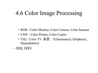 4.6 Color Image Processing
• RGB : Color Monitor, Color Camera, Color Scanner
• CMY : Color Printer, Color Copier
• YIQ : Color TV 표준 , Y(luminance), I(Inphase),
Q(quadrature)
– HSI, HSV
 