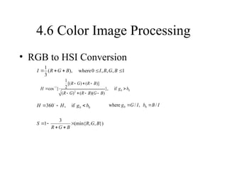 4.6 Color Image Processing
• RGB to HSI Conversion
1
,
,
,
0
where
),
(
3
1




 B
G
R
I
B
G
R
I
0
0
2
1
if
},
)
)(
(
)
(
)]
(
)
[(
2
1
{
cos b
g
B
G
B
R
G
R
B
R
G
R
H 







 
0
0
if
,
360 b
g
H
H 

 
})
,
,
(min{
3
1 B
G
R
B
G
R
S 




I
B
b
I
G
g /
,
/
where 0
0 

 