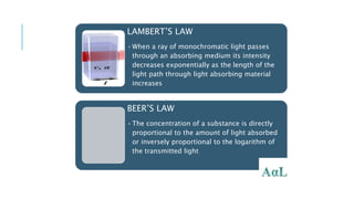 LAMBERT’S LAW
•When a ray of monochromatic light passes
through an absorbing medium its intensity
decreases exponentially as the length of the
light path through light absorbing material
increases
BEER’S LAW
•The concentration of a substance is directly
proportional to the amount of light absorbed
or inversely proportional to the logarithm of
the transmitted light
5/19/2017 8:46 PM
 