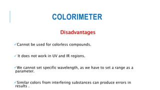 COLORIMETER
Disadvantages
Cannot be used for colorless compounds.
 It does not work in UV and IR regions.
We cannot set specific wavelength, as we have to set a range as a
parameter.
Similar colors from interfering substances can produce errors in
results .
 