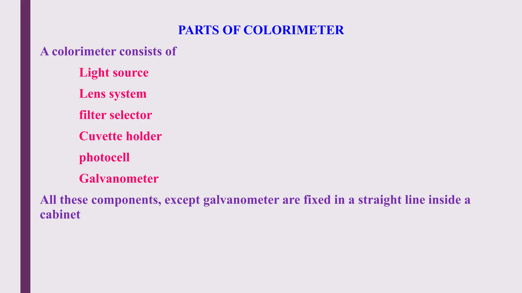 PARTS OF COLORIMETER
A colorimeter consists of
Light source
Lens system
filter selector
Cuvette holder
photocell
Galvanometer
All these components, except galvanometer are fixed in a straight line inside a
cabinet
 