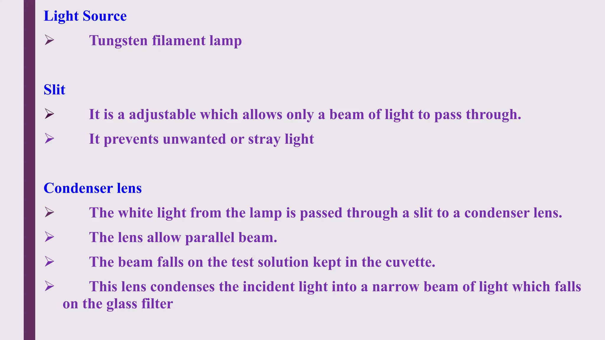 Light Source
 Tungsten filament lamp
Slit
 It is a adjustable which allows only a beam of light to pass through.
 It prevents unwanted or stray light
Condenser lens
 The white light from the lamp is passed through a slit to a condenser lens.
 The lens allow parallel beam.
 The beam falls on the test solution kept in the cuvette.
 This lens condenses the incident light into a narrow beam of light which falls
on the glass filter
 
