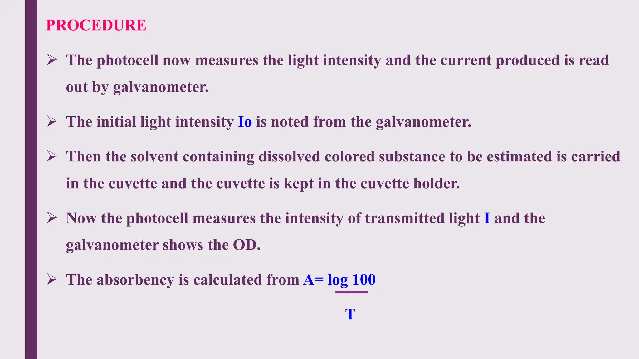 PROCEDURE
 The photocell now measures the light intensity and the current produced is read
out by galvanometer.
 The initial light intensity Io is noted from the galvanometer.
 Then the solvent containing dissolved colored substance to be estimated is carried
in the cuvette and the cuvette is kept in the cuvette holder.
 Now the photocell measures the intensity of transmitted light I and the
galvanometer shows the OD.
 The absorbency is calculated from A= log 100
T
 