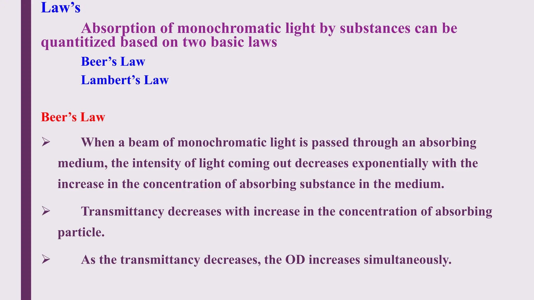 Law’s
Absorption of monochromatic light by substances can be
quantitized based on two basic laws
Beer’s Law
Lambert’s Law
Beer’s Law
 When a beam of monochromatic light is passed through an absorbing
medium, the intensity of light coming out decreases exponentially with the
increase in the concentration of absorbing substance in the medium.
 Transmittancy decreases with increase in the concentration of absorbing
particle.
 As the transmittancy decreases, the OD increases simultaneously.
 