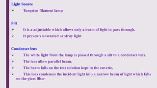 Light Source
 Tungsten filament lamp
Slit
 It is a adjustable which allows only a beam of light to pass through.
 It prevents unwanted or stray light
Condenser lens
 The white light from the lamp is passed through a slit to a condenser lens.
 The lens allow parallel beam.
 The beam falls on the test solution kept in the cuvette.
 This lens condenses the incident light into a narrow beam of light which falls
on the glass filter
 