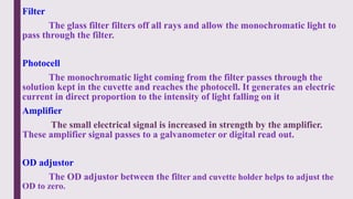 Filter
The glass filter filters off all rays and allow the monochromatic light to
pass through the filter.
Photocell
The monochromatic light coming from the filter passes through the
solution kept in the cuvette and reaches the photocell. It generates an electric
current in direct proportion to the intensity of light falling on it
Amplifier
The small electrical signal is increased in strength by the amplifier.
These amplifier signal passes to a galvanometer or digital read out.
OD adjustor
The OD adjustor between the filter and cuvette holder helps to adjust the
OD to zero.
 
