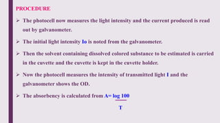 PROCEDURE
 The photocell now measures the light intensity and the current produced is read
out by galvanometer.
 The initial light intensity Io is noted from the galvanometer.
 Then the solvent containing dissolved colored substance to be estimated is carried
in the cuvette and the cuvette is kept in the cuvette holder.
 Now the photocell measures the intensity of transmitted light I and the
galvanometer shows the OD.
 The absorbency is calculated from A= log 100
T
 