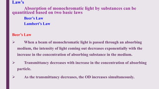 Law’s
Absorption of monochromatic light by substances can be
quantitized based on two basic laws
Beer’s Law
Lambert’s Law
Beer’s Law
 When a beam of monochromatic light is passed through an absorbing
medium, the intensity of light coming out decreases exponentially with the
increase in the concentration of absorbing substance in the medium.
 Transmittancy decreases with increase in the concentration of absorbing
particle.
 As the transmittancy decreases, the OD increases simultaneously.
 