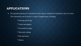 APPLICATIONS
 The spectral response of a colorimeter can be used to calculate the tristimulus value of a color.
This information can be used in a variety of applications, including:
* Printing and dyeing
* Textile and apparel
* Food and beverages
* Paint and coatings
* Inks and toners
* Plastics
 