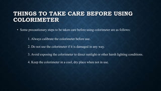 THINGS TO TAKE CARE BEFORE USING
COLORIMETER
• Some precautionary steps to be taken care before using colorimeter are as follows:
1. Always calibrate the colorimeter before use.
2. Do not use the colorimeter if it is damaged in any way.
3. Avoid exposing the colorimeter to direct sunlight or other harsh lighting conditions.
4. Keep the colorimeter in a cool, dry place when not in use.
 