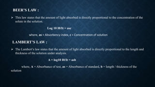BEER’S LAW :
 This law states that the amount of light absorbed is directly proportional to the concentration of the
solute in the solution.
Log 10 I0/It = asc
where, as = Absorbency index, c = Concentration of solution
LAMBERT’S LAW :
 The Lambert’s law states that the amount of light absorbed is directly proportional to the length and
thickness of the solution under analysis.
A = log10 I0/It = asb
where, A = Absorbance of test, as = Absorbance of standard, b = length / thickness of the
solution
 