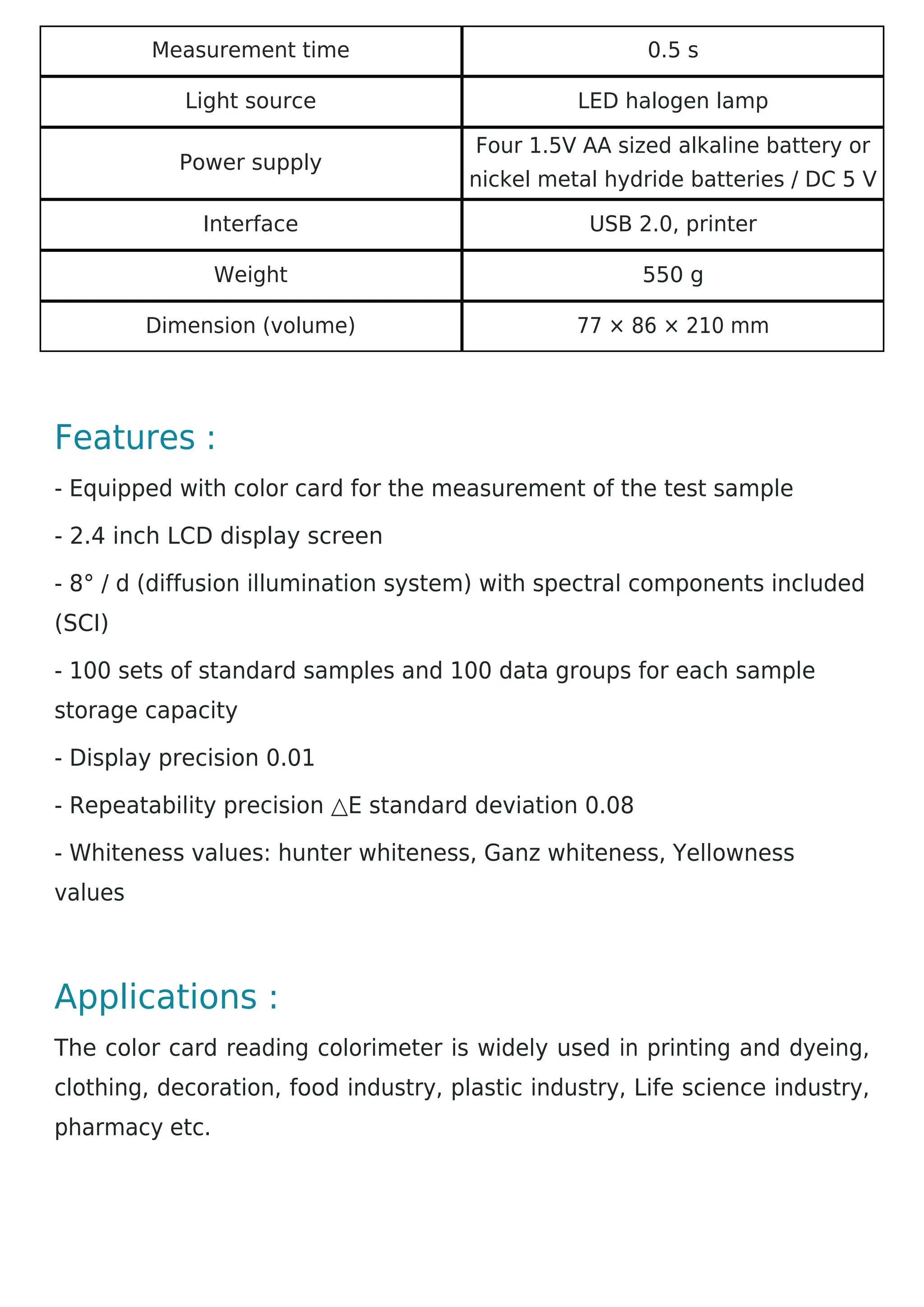 Measurement time 0.5 s
Light source LED halogen lamp
Power supply
Four 1.5V AA sized alkaline battery or
nickel metal hydride batteries / DC 5 V
Interface USB 2.0, printer
Weight 550 g
Dimension (volume) 77 × 86 × 210 mm
Features :
- Equipped with color card for the measurement of the test sample
- 2.4 inch LCD display screen
- 8° / d (diffusion illumination system) with spectral components included
(SCI)
- 100 sets of standard samples and 100 data groups for each sample
storage capacity
- Display precision 0.01
- Repeatability precision △E standard deviation 0.08
- Whiteness values: hunter whiteness, Ganz whiteness, Yellowness
values
Applications :
The color card reading colorimeter is widely used in printing and dyeing,
clothing, decoration, food industry, plastic industry, Life science industry,
pharmacy etc.
 