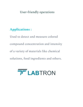 ​ User-friendly operations
Applications :
Used to detect and measure colored
compound concentration and intensity
of a variety of materials like chemical
solutions, food ingredients and others.
 