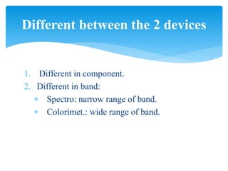 1. Different in component.
2. Different in band:
 Spectro: narrow range of band.
 Colorimet.: wide range of band.
Different between the 2 devices
 