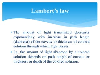  The amount of light transmitted decreases
exponentially with increase in path length
(diameter) of the cuvette or thickness of colored
solution through which light passes.
 I.e. the amount of light absorbed by a colored
solution depends on path length of cuvette or
thickness or depth of the colored solution.
Lambert’s law
 