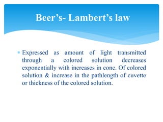 Expressed as amount of light transmitted
through a colored solution decreases
exponentially with increases in conc. Of colored
solution & increase in the pathlength of cuvette
or thickness of the colored solution.
Beer’s- Lambert’s law
 
